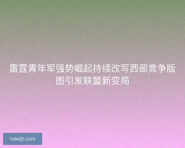 雷霆青年军强势崛起持续改写西部竞争版图引发联盟新变局