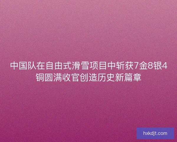 中国队在自由式滑雪项目中斩获7金8银4铜圆满收官创造历史新篇章