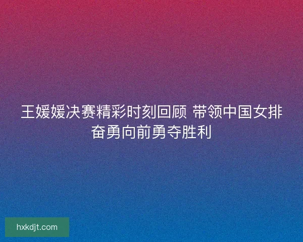 王媛媛决赛精彩时刻回顾 带领中国女排奋勇向前勇夺胜利